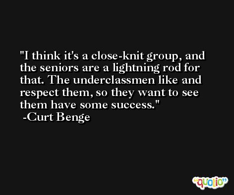 I think it's a close-knit group, and the seniors are a lightning rod for that. The underclassmen like and respect them, so they want to see them have some success. -Curt Benge