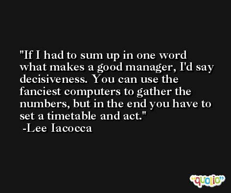 If I had to sum up in one word what makes a good manager, I'd say decisiveness. You can use the fanciest computers to gather the numbers, but in the end you have to set a timetable and act. -Lee Iacocca