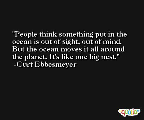 People think something put in the ocean is out of sight, out of mind. But the ocean moves it all around the planet. It's like one big nest. -Curt Ebbesmeyer