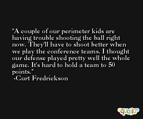 A couple of our perimeter kids are having trouble shooting the ball right now. They'll have to shoot better when we play the conference teams. I thought our defense played pretty well the whole game. It's hard to hold a team to 50 points. -Curt Fredrickson