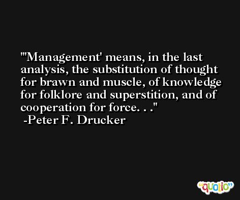 'Management' means, in the last analysis, the substitution of thought for brawn and muscle, of knowledge for folklore and superstition, and of cooperation for force. . . -Peter F. Drucker
