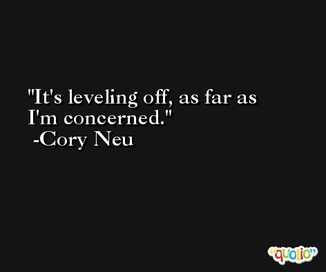 It's leveling off, as far as I'm concerned. -Cory Neu