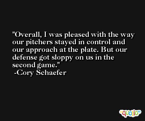 Overall, I was pleased with the way our pitchers stayed in control and our approach at the plate. But our defense got sloppy on us in the second game. -Cory Schaefer
