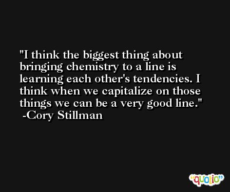 I think the biggest thing about bringing chemistry to a line is learning each other's tendencies. I think when we capitalize on those things we can be a very good line. -Cory Stillman