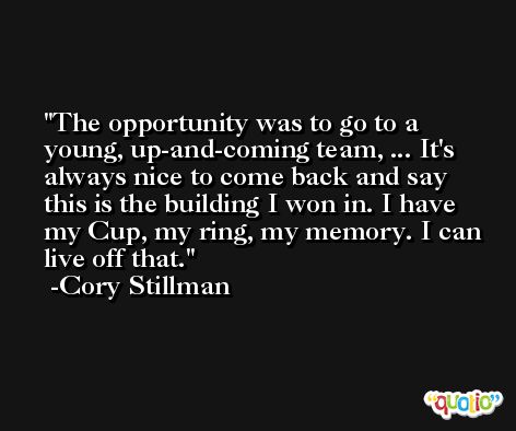 The opportunity was to go to a young, up-and-coming team, ... It's always nice to come back and say this is the building I won in. I have my Cup, my ring, my memory. I can live off that. -Cory Stillman