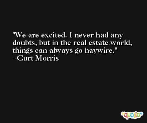 We are excited. I never had any doubts, but in the real estate world, things can always go haywire. -Curt Morris