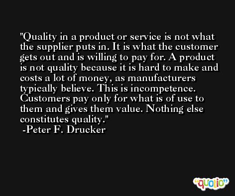 Quality in a product or service is not what the supplier puts in. It is what the customer gets out and is willing to pay for. A product is not quality because it is hard to make and costs a lot of money, as manufacturers typically believe. This is incompetence. Customers pay only for what is of use to them and gives them value. Nothing else constitutes quality. -Peter F. Drucker