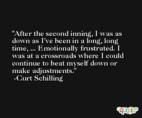 After the second inning, I was as down as I've been in a long, long time, ... Emotionally frustrated. I was at a crossroads where I could continue to beat myself down or make adjustments. -Curt Schilling
