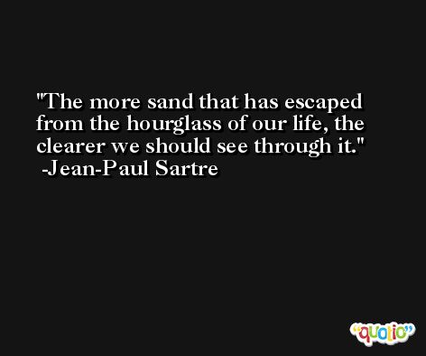 The more sand that has escaped from the hourglass of our life, the clearer we should see through it. -Jean-Paul Sartre