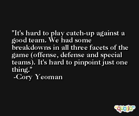 It's hard to play catch-up against a good team. We had some breakdowns in all three facets of the game (offense, defense and special teams). It's hard to pinpoint just one thing. -Cory Yeoman