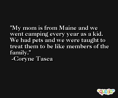 My mom is from Maine and we went camping every year as a kid. We had pets and we were taught to treat them to be like members of the family. -Coryne Tasca