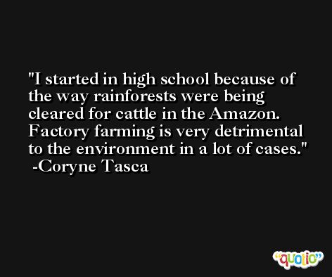 I started in high school because of the way rainforests were being cleared for cattle in the Amazon. Factory farming is very detrimental to the environment in a lot of cases. -Coryne Tasca