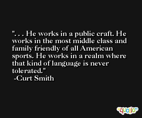 . . . He works in a public craft. He works in the most middle class and family friendly of all American sports. He works in a realm where that kind of language is never tolerated. -Curt Smith