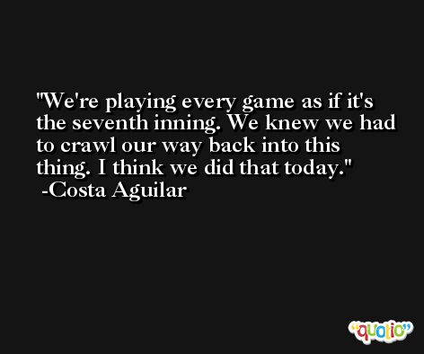 We're playing every game as if it's the seventh inning. We knew we had to crawl our way back into this thing. I think we did that today. -Costa Aguilar