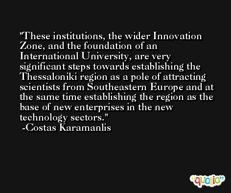 These institutions, the wider Innovation Zone, and the foundation of an International University, are very significant steps towards establishing the Thessaloniki region as a pole of attracting scientists from Southeastern Europe and at the same time establishing the region as the base of new enterprises in the new technology sectors. -Costas Karamanlis