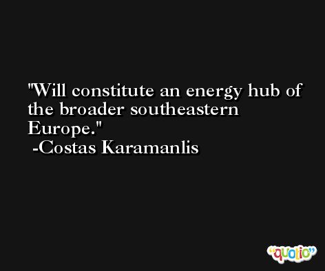 Will constitute an energy hub of the broader southeastern Europe. -Costas Karamanlis