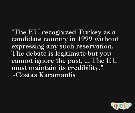 The EU recognized Turkey as a candidate country in 1999 without expressing any such reservation. The debate is legitimate but you cannot ignore the past, ... The EU must maintain its credibility. -Costas Karamanlis