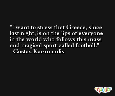 I want to stress that Greece, since last night, is on the lips of everyone in the world who follows this mass and magical sport called football. -Costas Karamanlis