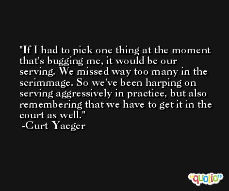 If I had to pick one thing at the moment that's bugging me, it would be our serving. We missed way too many in the scrimmage. So we've been harping on serving aggressively in practice, but also remembering that we have to get it in the court as well. -Curt Yaeger
