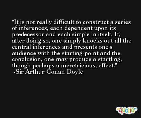 It is not really difficult to construct a series of inferences, each dependent upon its predecessor and each simple in itself. If, after doing so, one simply knocks out all the central inferences and presents one's audience with the starting-point and the conclusion, one may produce a startling, though perhaps a meretricious, effect. -Sir Arthur Conan Doyle