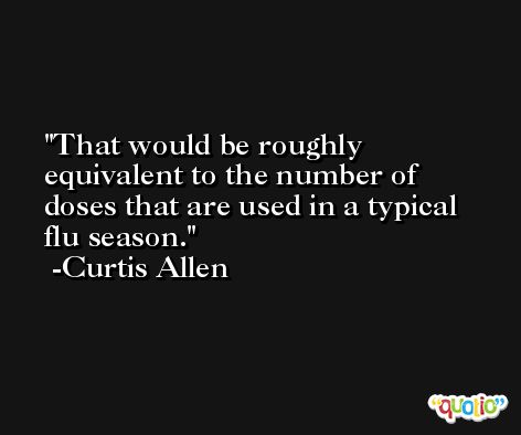 That would be roughly equivalent to the number of doses that are used in a typical flu season. -Curtis Allen