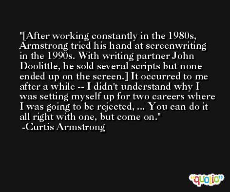 [After working constantly in the 1980s, Armstrong tried his hand at screenwriting in the 1990s. With writing partner John Doolittle, he sold several scripts but none ended up on the screen.] It occurred to me after a while -- I didn't understand why I was setting myself up for two careers where I was going to be rejected, ... You can do it all right with one, but come on. -Curtis Armstrong