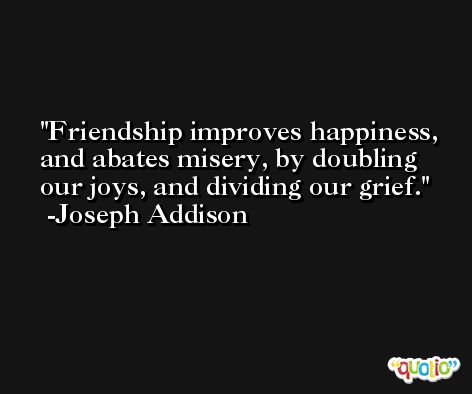 Friendship improves happiness, and abates misery, by doubling our joys, and dividing our grief. -Joseph Addison