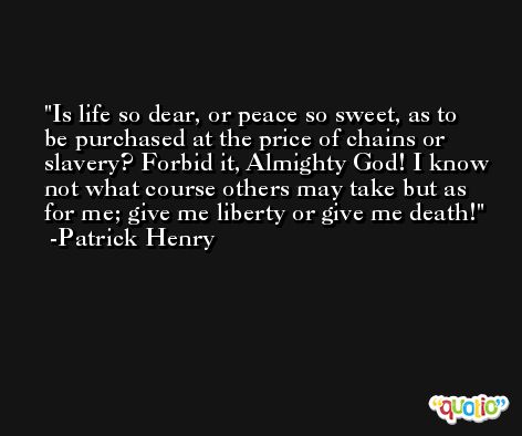 Is life so dear, or peace so sweet, as to be purchased at the price of chains or slavery? Forbid it, Almighty God! I know not what course others may take but as for me; give me liberty or give me death! -Patrick Henry