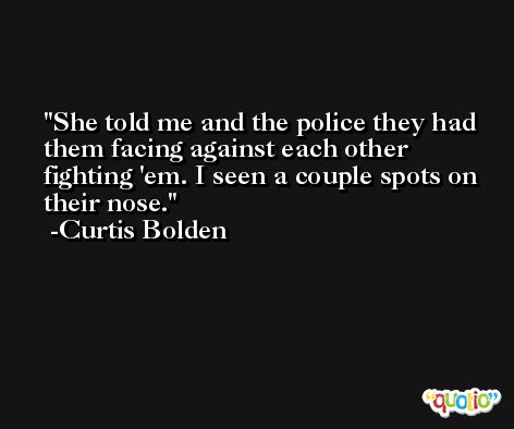 She told me and the police they had them facing against each other fighting 'em. I seen a couple spots on their nose. -Curtis Bolden