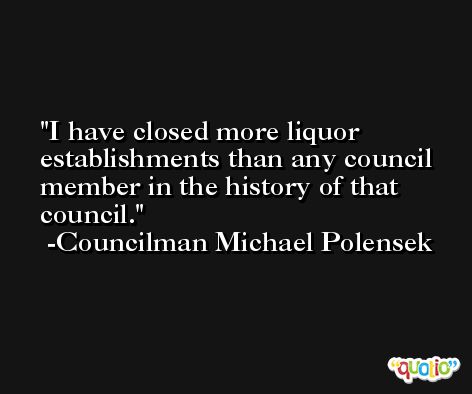 I have closed more liquor establishments than any council member in the history of that council. -Councilman Michael Polensek