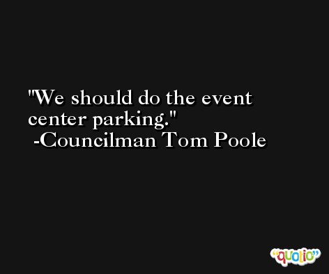 We should do the event center parking. -Councilman Tom Poole