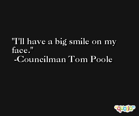 I'll have a big smile on my face. -Councilman Tom Poole