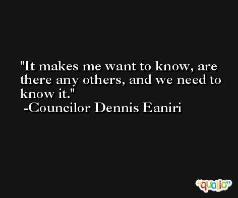It makes me want to know, are there any others, and we need to know it. -Councilor Dennis Eaniri