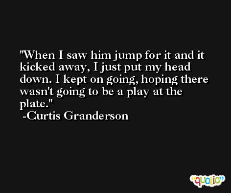 When I saw him jump for it and it kicked away, I just put my head down. I kept on going, hoping there wasn't going to be a play at the plate. -Curtis Granderson
