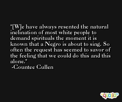 [W]e have always resented the natural inclination of most white people to demand spirituals the moment it is known that a Negro is about to sing. So often the request has seemed to savor of the feeling that we could do this and this alone. -Countee Cullen