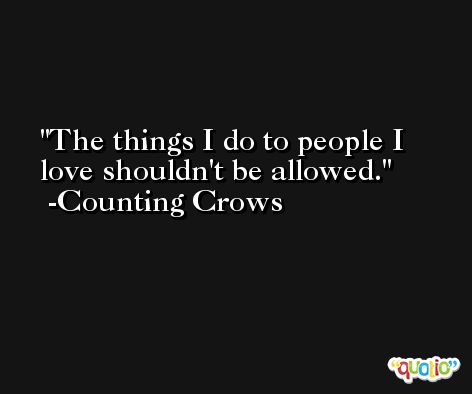 The things I do to people I love shouldn't be allowed. -Counting Crows