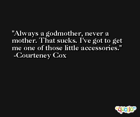 Always a godmother, never a mother. That sucks. I've got to get me one of those little accessories. -Courteney Cox