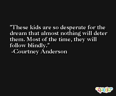 These kids are so desperate for the dream that almost nothing will deter them. Most of the time, they will follow blindly. -Courtney Anderson
