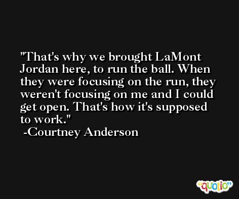 That's why we brought LaMont Jordan here, to run the ball. When they were focusing on the run, they weren't focusing on me and I could get open. That's how it's supposed to work. -Courtney Anderson