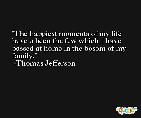 The happiest moments of my life have a been the few which I have passed at home in the bosom of my family. -Thomas Jefferson