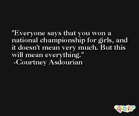 Everyone says that you won a national championship for girls, and it doesn't mean very much. But this will mean everything. -Courtney Asdourian