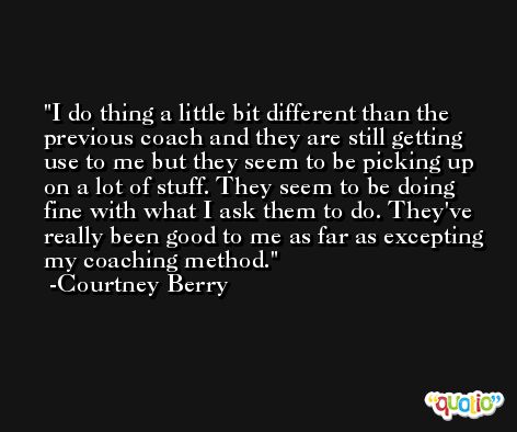 I do thing a little bit different than the previous coach and they are still getting use to me but they seem to be picking up on a lot of stuff. They seem to be doing fine with what I ask them to do. They've really been good to me as far as excepting my coaching method. -Courtney Berry