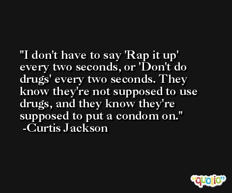 I don't have to say 'Rap it up' every two seconds, or 'Don't do drugs' every two seconds. They know they're not supposed to use drugs, and they know they're supposed to put a condom on. -Curtis Jackson