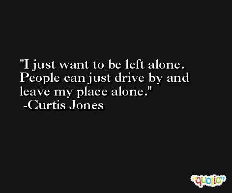 I just want to be left alone. People can just drive by and leave my place alone. -Curtis Jones