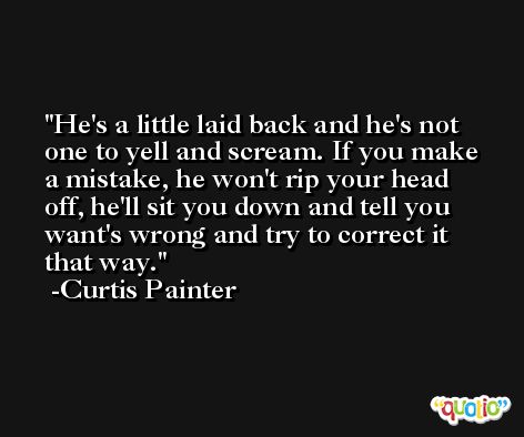 He's a little laid back and he's not one to yell and scream. If you make a mistake, he won't rip your head off, he'll sit you down and tell you want's wrong and try to correct it that way. -Curtis Painter