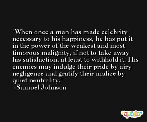 When once a man has made celebrity necessary to his happiness, he has put it in the power of the weakest and most timorous malignity, if not to take away his satisfaction, at least to withhold it. His enemies may indulge their pride by airy negligence and gratify their malice by quiet neutrality. -Samuel Johnson