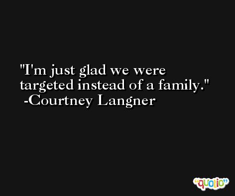 I'm just glad we were targeted instead of a family. -Courtney Langner