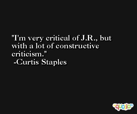I'm very critical of J.R., but with a lot of constructive criticism. -Curtis Staples