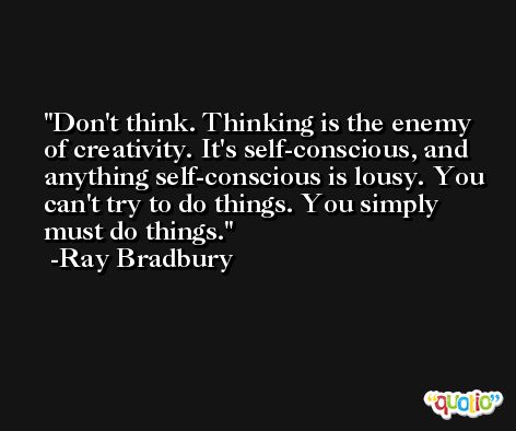 Don't think. Thinking is the enemy of creativity. It's self-conscious, and anything self-conscious is lousy. You can't try to do things. You simply must do things. -Ray Bradbury