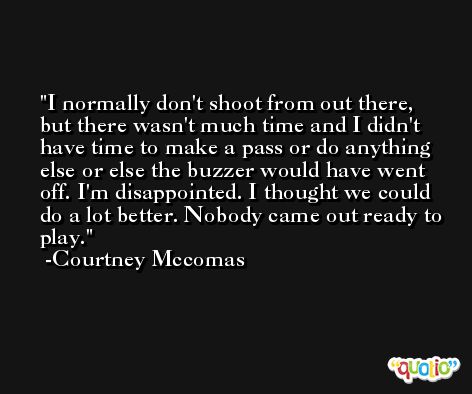 I normally don't shoot from out there, but there wasn't much time and I didn't have time to make a pass or do anything else or else the buzzer would have went off. I'm disappointed. I thought we could do a lot better. Nobody came out ready to play. -Courtney Mccomas